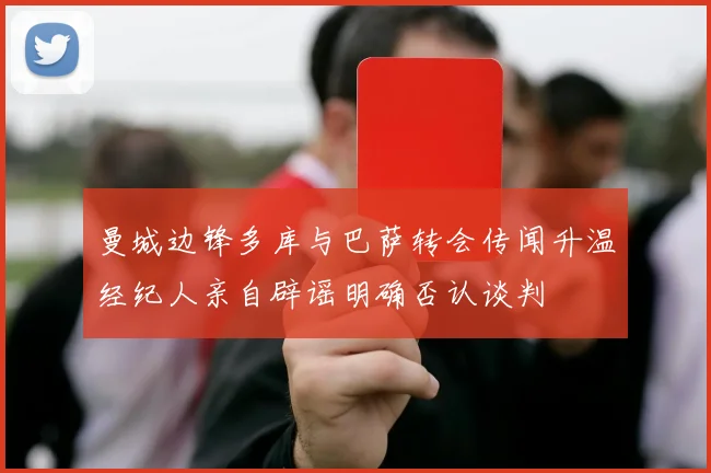 曼城边锋多库与巴萨转会传闻升温经纪人亲自辟谣明确否认谈判