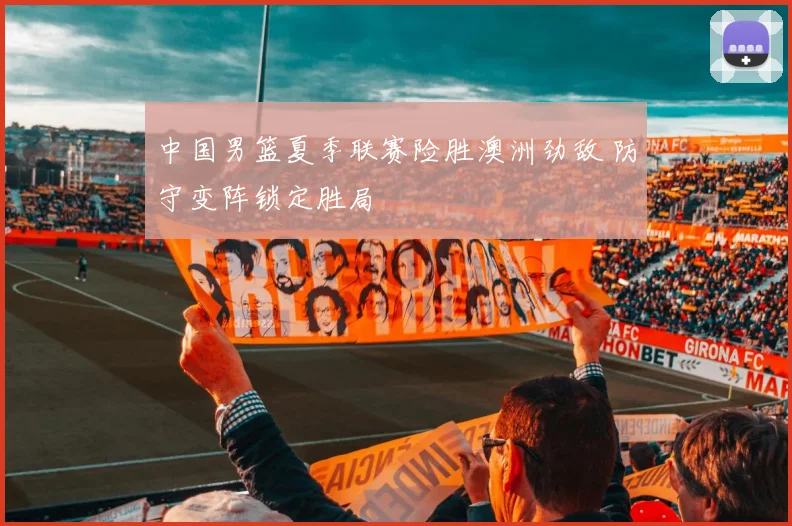 中国男篮夏季联赛险胜澳洲劲敌 防守变阵锁定胜局