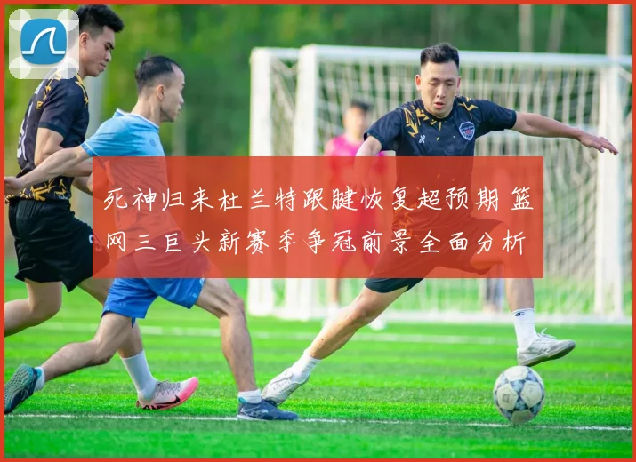 死神归来杜兰特跟腱恢复超预期 篮网三巨头新赛季争冠前景全面分析