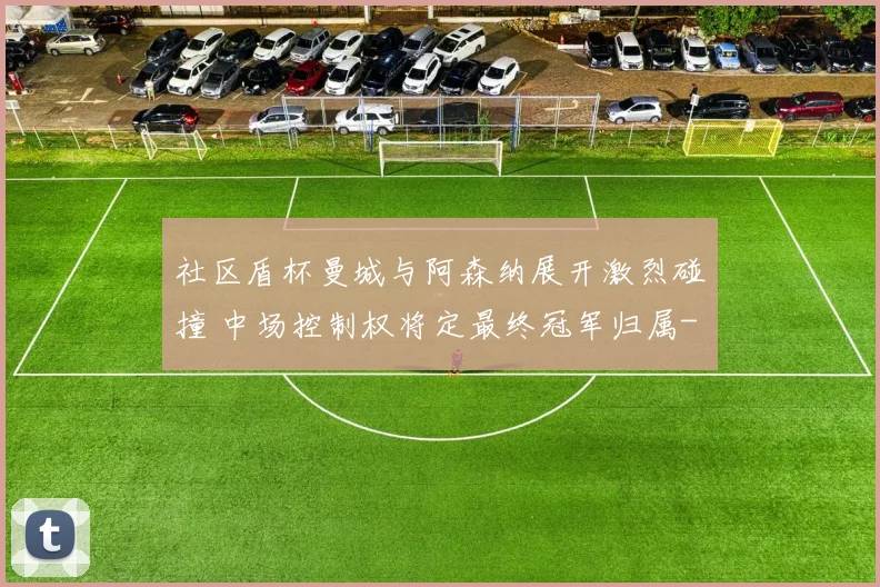 社区盾杯曼城与阿森纳展开激烈碰撞 中场控制权将定最终冠军归属