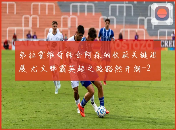 弗拉霍维奇转会阿森纳收获关键进展 尤文锋霸英超之路豁然开朗