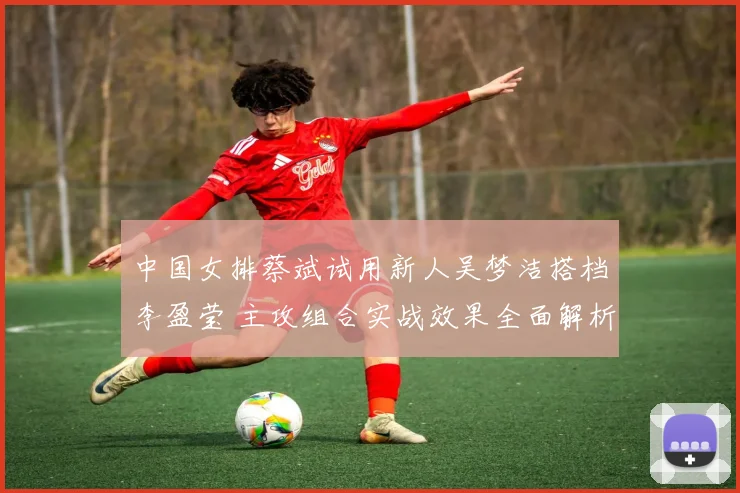 中国女排蔡斌试用新人吴梦洁搭档李盈莹 主攻组合实战效果全面解析