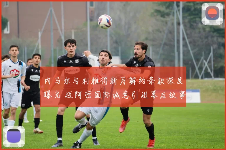 内马尔与利雅得新月解约条款深度曝光 迈阿密国际诚意引进幕后故事全揭秘