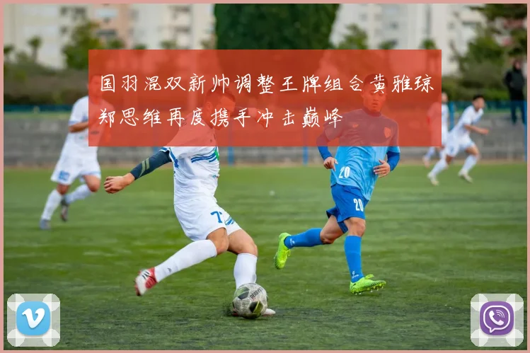 国羽混双新帅调整王牌组合黄雅琼郑思维再度携手冲击巅峰