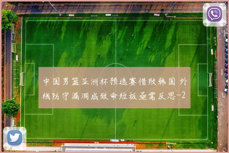 中国男篮亚洲杯预选赛惜败韩国 外线防守漏洞成致命短板亟需反思