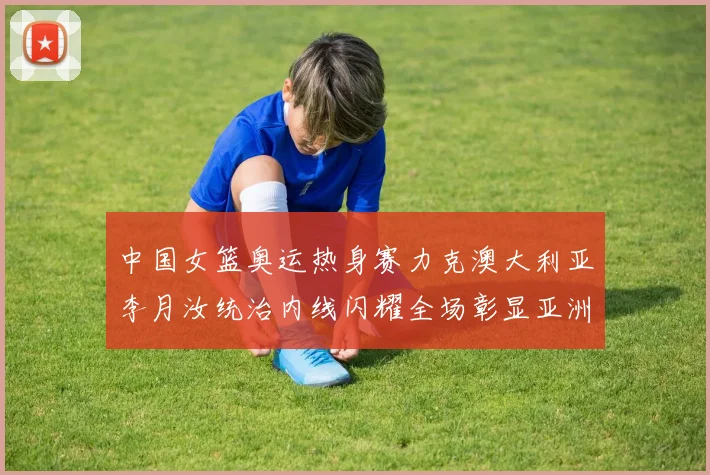 中国女篮奥运热身赛力克澳大利亚李月汝统治内线闪耀全场彰显亚洲霸主实力