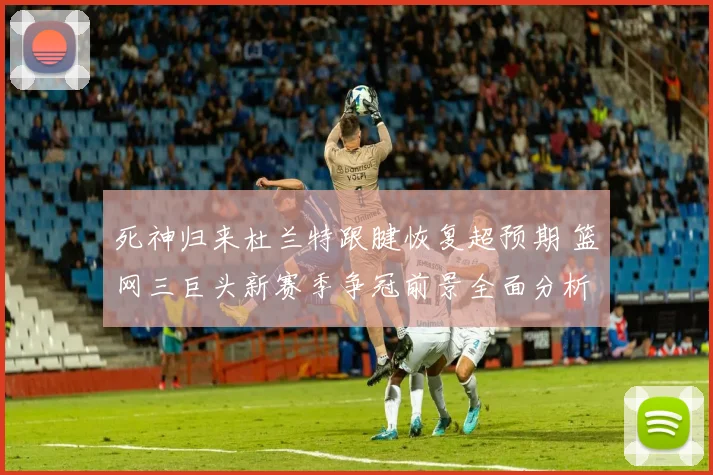死神归来杜兰特跟腱恢复超预期 篮网三巨头新赛季争冠前景全面分析