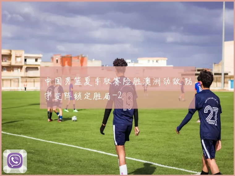 中国男篮夏季联赛险胜澳洲劲敌 防守变阵锁定胜局