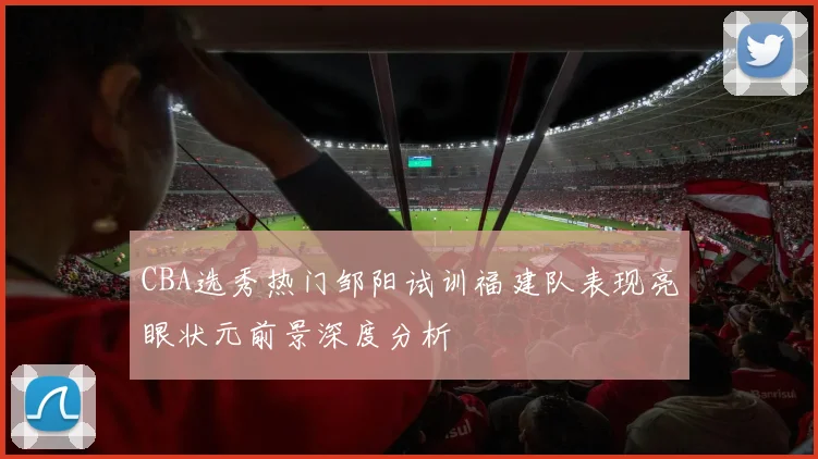 CBA选秀热门邹阳试训福建队表现亮眼状元前景深度分析