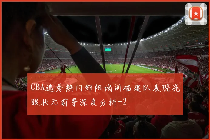 CBA选秀热门邹阳试训福建队表现亮眼状元前景深度分析
