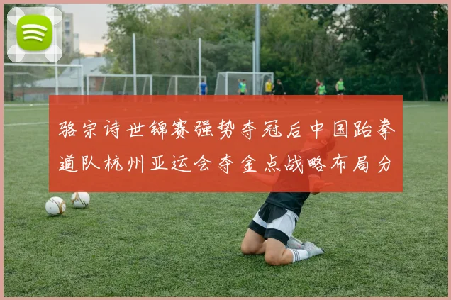 骆宗诗世锦赛强势夺冠后中国跆拳道队杭州亚运会夺金点战略布局分析