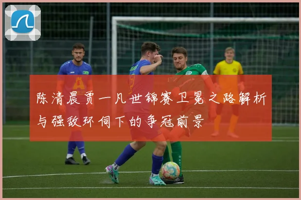 陈清晨贾一凡世锦赛卫冕之路解析与强敌环伺下的争冠前景