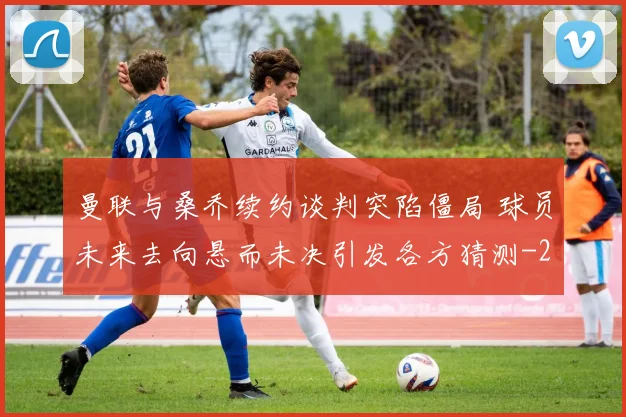 曼联与桑乔续约谈判突陷僵局 球员未来去向悬而未决引发各方猜测