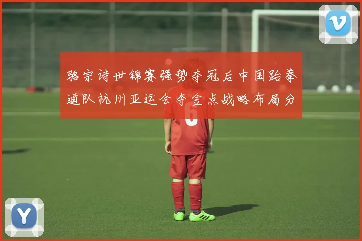 骆宗诗世锦赛强势夺冠后中国跆拳道队杭州亚运会夺金点战略布局分析