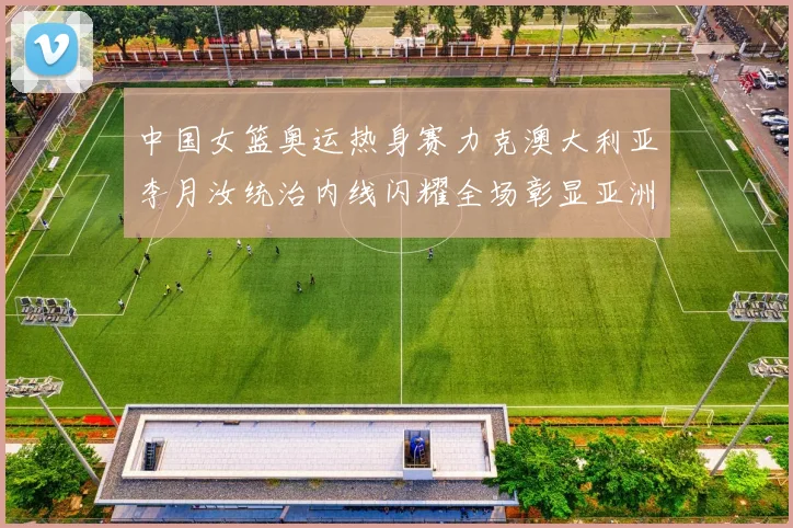 中国女篮奥运热身赛力克澳大利亚李月汝统治内线闪耀全场彰显亚洲霸主实力