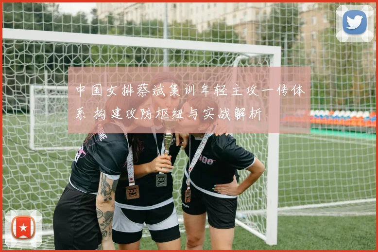 中国女排蔡斌集训年轻主攻一传体系 构建攻防枢纽与实战解析