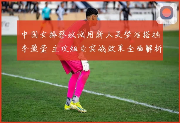 中国女排蔡斌试用新人吴梦洁搭档李盈莹 主攻组合实战效果全面解析