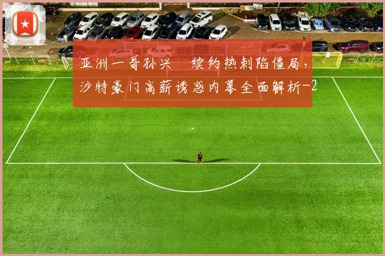 亚洲一哥孙兴慜续约热刺陷僵局，沙特豪门高薪诱惑内幕全面解析