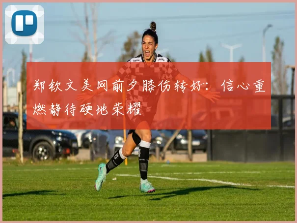 郑钦文美网前夕膝伤转好：信心重燃静待硬地荣耀